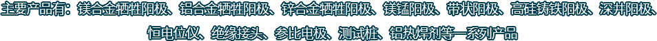 主要產品有：鎂合金犧牲陽極、鋁合金犧牲陽極、鋅合金犧牲陽極、鎂錳陽極、帶狀陽極、高硅鑄鐵陽極、深井陽極、恒電位儀、絕緣接頭、參比電極、測試樁、鋁熱焊劑等一系列產品